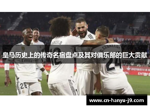 皇马历史上的传奇名宿盘点及其对俱乐部的巨大贡献