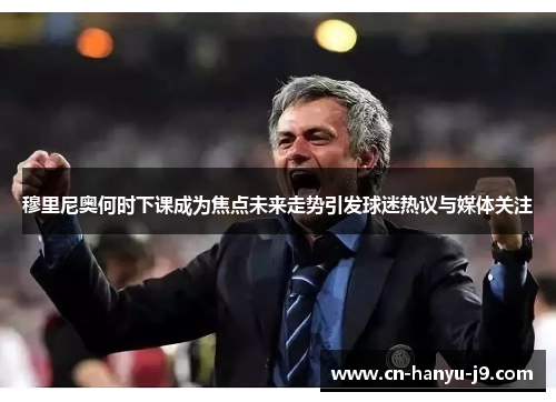 穆里尼奥何时下课成为焦点未来走势引发球迷热议与媒体关注 穆里尼奥何时下课成为焦点未来走势引发球迷热议与媒体关注