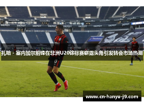 扎哈 - 塞内加尔前锋在非洲U20锦标赛崭露头角引发转会市场热潮 扎哈 - 塞内加尔前锋在非洲U20锦标赛崭露头角引发转会市场热潮