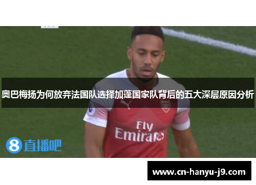 奥巴梅扬为何放弃法国队选择加蓬国家队背后的五大深层原因分析