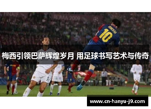 梅西引领巴萨辉煌岁月 用足球书写艺术与传奇