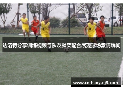 达洛特分享训练视频与队友默契配合展现球场激情瞬间 达洛特分享训练视频与队友默契配合展现球场激情瞬间