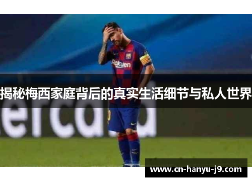 揭秘梅西家庭背后的真实生活细节与私人世界