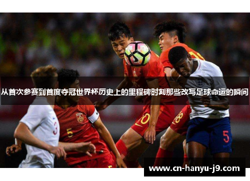 从首次参赛到首度夺冠世界杯历史上的里程碑时刻那些改写足球命运的瞬间